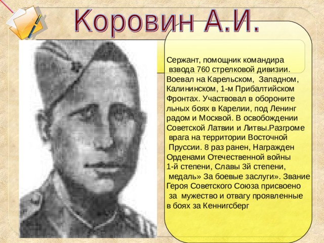 Сержант, помощник командира  взвода 760 стрелковой дивизии. Воевал на Карельском, Западном, Калининском, 1-м Прибалтийском Фронтах. Участвовал в обороните льных боях в Карелии, под Ленинг радом и Москвой. В освобождении Советской Латвии и Литвы.Разгроме  врага на территории Восточной  Пруссии. 8 раз ранен, Награжден Орденами Отечественной войны 1-й степени, Славы 3й степени,  медаль» За боевые заслуги». Звание Героя Советского Союза присвоено  за мужество и отвагу проявленные в боях за Кеннигсберг 