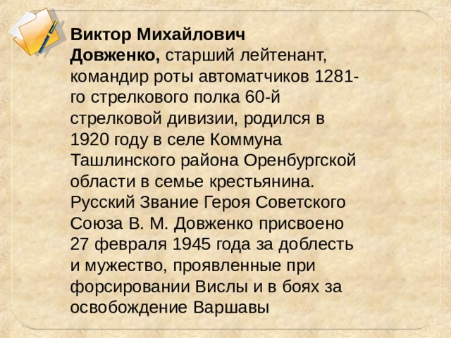 Виктор Михайлович Довженко,  старший лейтенант, командир роты автоматчиков 1281-го стрелкового полка 60-й стрелковой диви­зии, родился в 1920 году в селе Коммуна Ташлинского района Оренбургской области в семье крестьянина. Русский Звание Героя Советского Союза В. М. Довженко присвоено 27 февраля 1945 года за доблесть и мужество, проявленные при форсировании Вислы и в боях за освобождение Варшавы 