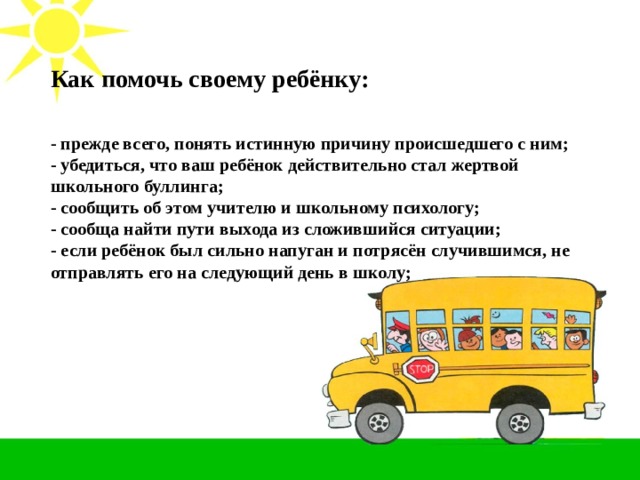 Как помочь своему ребёнку: - прежде всего, понять истинную причину происшедшего с ним; - убедиться, что ваш ребёнок действительно стал жертвой школьного буллинга; - сообщить об этом учителю и школьному психологу; - сообща найти пути выхода из сложившийся ситуации; - если ребёнок был сильно напуган и потрясён случившимся, не отправлять его на следующий день в школу;  