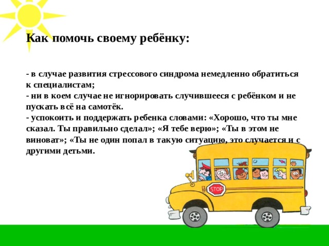Как помочь своему ребёнку: - в случае развития стрессового синдрома немедленно обратиться к специалистам; - ни в коем случае не игнорировать случившееся с ребёнком и не пускать всё на самотёк. - успокоить и поддержать ребенка словами: «Хорошо, что ты мне сказал. Ты правильно сделал»; «Я тебе верю»; «Ты в этом не виноват»; «Ты не один попал в такую ситуацию, это случается и с другими детьми.  