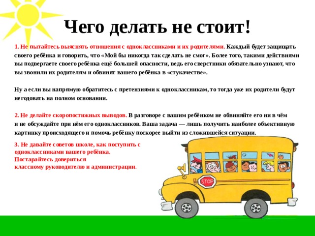 Чего делать не стоит!   1. Не пытайтесь выяснять отношения с одноклассниками и их родителями.  Каждый будет защищать своего ребёнка и говорить, что «Мой бы никогда так сделать не смог». Более того, такими действиями вы подвергаете своего ребёнка ещё большей опасности, ведь его сверстники обязательно узнают, что вы звонили их родителям и обвинят вашего ребёнка в «стукачестве». Ну а если вы напрямую обратитесь с претензиями к одноклассникам, то тогда уже их родители будут негодовать на полном основании. 2. Не делайте скоропостижных выводов. В разговоре с вашим ребёнком не обвиняйте его ни в чём и не обсуждайте при нём его одноклассников. Ваша задача — лишь получить наиболее объективную картинку происходящего и помочь ребёнку поскорее выйти из сложившейся ситуации. 3.  Не давайте советов школе, как поступить с  одноклассниками вашего ребёнка. Постарайтесь довериться классному руководителю и администрации .  