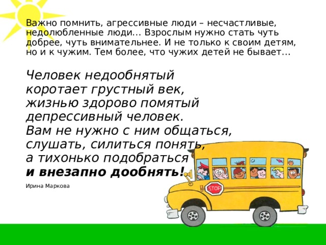 Важно помнить, агрессивные люди – несчастливые, недолюбленные люди… Взрослым нужно стать чуть добрее, чуть внимательнее. И не только к своим детям, но и к чужим. Тем более, что чужих детей не бывает… Человек недообнятый  коротает грустный век,  жизнью здорово помятый  депрессивный человек.  Вам не нужно с ним общаться,  слушать, силиться понять,  а тихонько подобраться  и внезапно дообнять! Ирина Маркова 