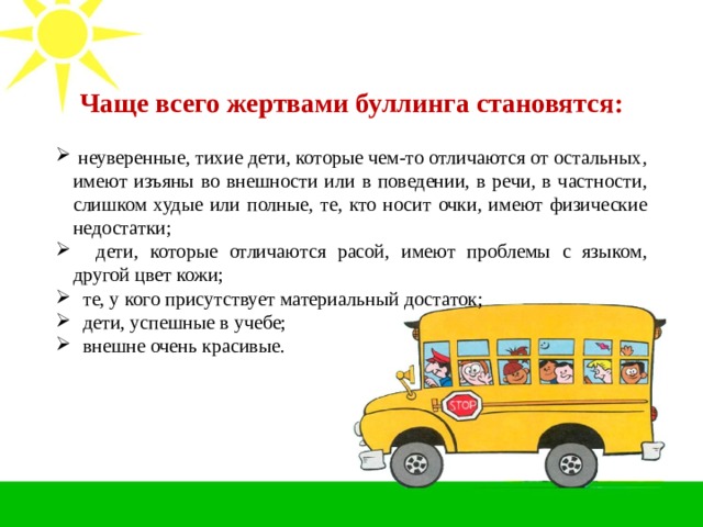   Чаще всего жертвами буллинга становятся:    неуверенные, тихие дети, которые чем-то отличаются от остальных, имеют изъяны во внешности или в поведении, в речи, в частности, слишком худые или полные, те, кто носит очки, имеют физические недостатки;  дети, которые отличаются расой, имеют проблемы с языком, другой цвет кожи;  те, у кого присутствует материальный достаток;  дети, успешные в учебе;  внешне очень красивые. 