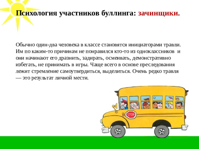 Психология участников буллинга: зачинщики.   Обычно один-два человека в классе становятся инициаторами травли. Им по каким-то причинам не понравился кто-то из одноклассников  и они начинают его дразнить, задирать, осмеивать, демонстративно избегать, не принимать в игры. Чаще всего в основе преследования лежит стремление самоутвердиться, выделиться. Очень редко травля — это результат личной мести. 