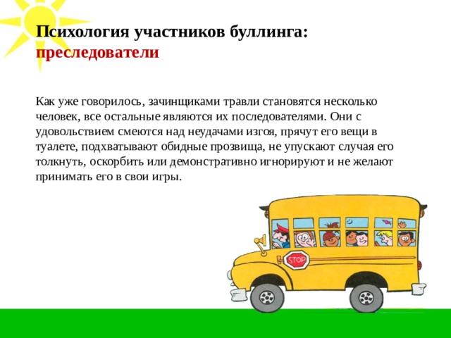 Психология участников буллинга: преследователи   Как уже говорилось, зачинщиками травли становятся несколько человек, все остальные являются их последователями. Они с удовольствием смеются над неудачами изгоя, прячут его вещи в туалете, подхватывают обидные прозвища, не упускают случая его толкнуть, оскорбить или демонстративно игнорируют и не желают принимать его в свои игры.  