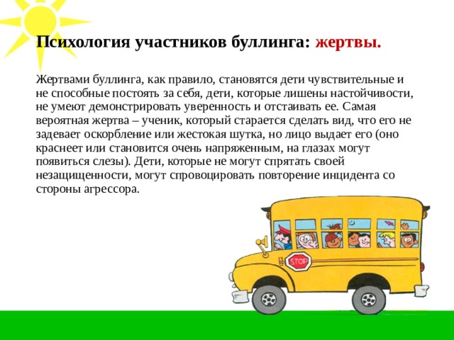 Психология участников буллинга: жертвы.   Жертвами буллинга, как правило, становятся дети чувствительные и не способные постоять за себя, дети, которые лишены настойчивости, не умеют демонстрировать уверенность и отстаивать ее. Самая вероятная жертва – ученик, который старается сделать вид, что его не задевает оскорбление или жестокая шутка, но лицо выдает его (оно краснеет или становится очень напряженным, на глазах могут появиться слезы). Дети, которые не могут спрятать своей незащищенности, могут спровоцировать повторение инцидента со стороны агрессора.  