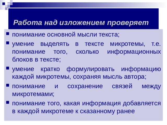 Работа над изложением проверяет  понимание основной мысли текста; умение выделять в тексте микротемы, т.е. понимание того, сколько информационных блоков в тексте; умение кратко формулировать информацию каждой микротемы, сохраняя мысль автора; понимание и сохранение связей между микротемами; понимание того, какая информация добавляется в каждой микротеме к сказанному ранее  