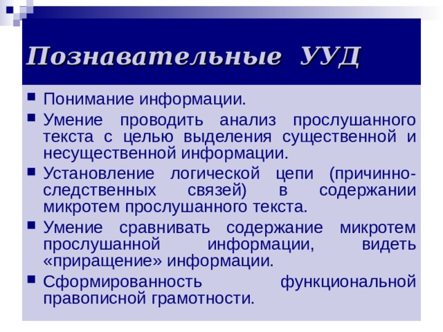  Познавательные УУД    Понимание информации. Умение проводить анализ прослушанного текста с целью выделения существенной и несущественной информации. Установление логической цепи (причинно-следственных связей) в содержании микротем прослушанного текста. Умение сравнивать содержание микротем прослушанной информации, видеть «приращение» информации. Сформированность функциональной правописной грамотности.  