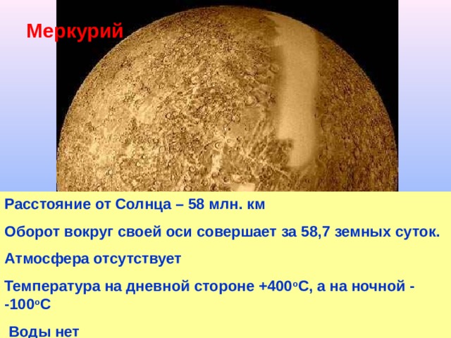 Меркурий Расстояние от Солнца – 58 млн. км Оборот вокруг своей оси совершает за 58,7 земных суток. Атмосфера отсутствует Температура на дневной стороне +400 о С, а на ночной - -100 о С  Воды нет 