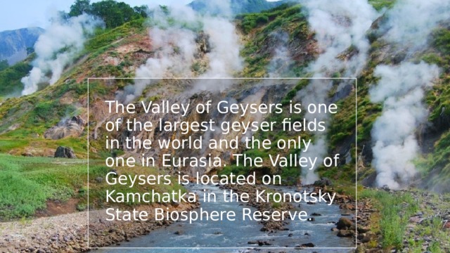 The Valley of Geysers is one of the largest geyser fields in the world and the only one in Eurasia. The Valley of Geysers is located on Kamchatka in the Kronotsky State Biosphere Reserve. 