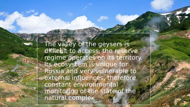 The valley of the geysers is difficult to access, the reserve regime operates on its territory. Its ecosystem is unique for Russia and very vulnerable to external influences, therefore constant environmental monitoring of the state of the natural complex 