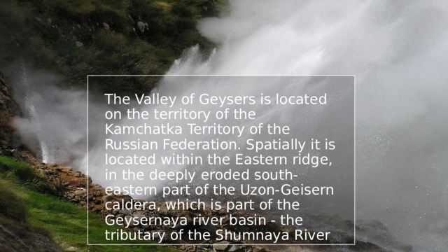 The Valley of Geysers is located on the territory of the Kamchatka Territory of the Russian Federation. Spatially it is located within the Eastern ridge, in the deeply eroded south-eastern part of the Uzon-Geisern caldera, which is part of the Geysernaya river basin - the tributary of the Shumnaya River 