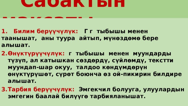  Сабактын максаты  1. Билим берүүчүлүк: Г г тыбышы менен таанышат,  аны туура айтып, мүнөздөмө бере алышат. Өнүктүрүүчүлүк: г тыбышы менен муундарды түзүп, ал катышкан сөздөрдү, сүйлөмдү, текстти муундап-шар окуу, талдоо көндүмдөрүн өнүктүрүшөт, сүрөт боюнча өз ой-пикирин билдире алышат. Тарбия берүүчүлүк: Эмгекчил болууга, улуулардын эмгегин баалай билүүгө тарбияланышат. 