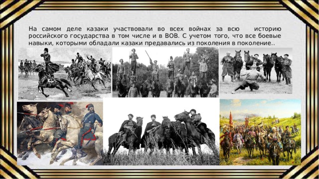 На самом деле казаки участвовали во всех войнах за всю историю российского государства в том числе и в ВОВ. С учетом того, что все боевые навыки, которыми обладали казаки предавались из поколения в поколение.. 