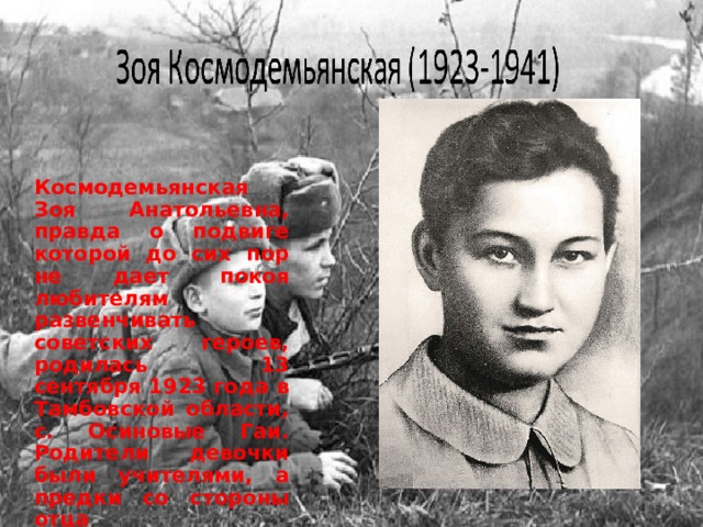  Космодемьянская Зоя Анатольевна, правда о подвиге которой до сих пор не дает покоя любителям развенчивать советских героев, родилась 13 сентября 1923 года в Тамбовской области, с. Осиновые Гаи. Родители девочки были учителями, а предки со стороны отца представителями духовного сословия. 