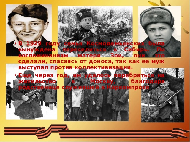 В 1929 году семья Космодемьянских была вынуждена переселиться в Сибирь. По воспоминаниям матери Зои, они это сделали, спасаясь от доноса, так как ее муж выступал против коллективизации. Еще через год, им удалось перебраться на жительство в Москву, благодаря родственице служившей в Наркомпросе 