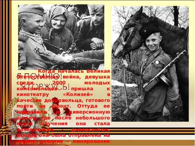  Когда началась Великая Отечественная война, девушка среди 2000 молодых комсомольцев пришла к кинотеатру «Колизей» в качестве добровольца, готового пойти на фронт. Оттуда ее направили в диверсионную школу, где после небольшого курса обучения она стала разведчиком – диверсантом. Вскоре она была отправлена на первое задание – минирование дороги в районе Волоколамска. 
