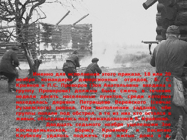  Именно для исполнения этого приказа, 18 или 20 ноября командиры диверсионных отрядов, Б. С. Крайнов и П.С. Проворов (Зоя Анатольевна  входила в группу Проворова) должны были сжечь в течение недели десять населенных пунктов, среди которых находилась деревня Петрищево Верейского (сейчас Рузаевского) района. При выполнении задания, обе группы попали под обстрел, а те из них кто остался в живых, объединились под командованием Б. Крайнова.  Двадцать седьмого ноября уцелевшим Зое Космодемьянской, Борису Крайнову и Василию Клубкову удалось поджечь три жилых дома в д. Петрищево. 