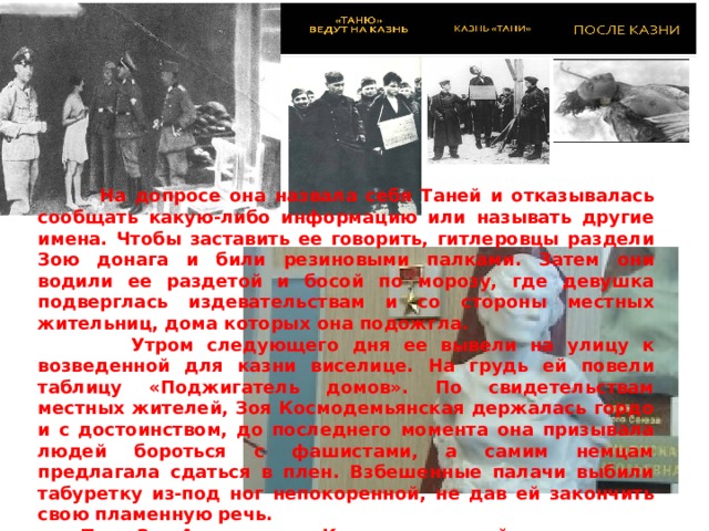  На допросе она назвала себя Таней и отказывалась сообщать какую-либо информацию или называть другие имена. Чтобы заставить ее говорить, гитлеровцы раздели Зою донага и били резиновыми палками. Затем они водили ее раздетой и босой по морозу, где девушка подверглась издевательствам и со стороны местных жительниц, дома которых она подожгла.  Утром следующего дня ее вывели на улицу к возведенной для казни виселице. На грудь ей повели таблицу «Поджигатель домов». По свидетельствам местных жителей, Зоя Космодемьянская держалась гордо и с достоинством, до последнего момента она призывала людей бороться с фашистами, а самим немцам предлагала сдаться в плен. Взбешенные палачи выбили табуретку из-под ног непокоренной, не дав ей закончить свою пламенную речь.  Тело Зои Анатольевны Космодемьянской провисело на виселице около месяца, подвергаемое неоднократным надругательствам со стороны фашистов, в конце-концов, она была похоронена жителями Петрищево.  