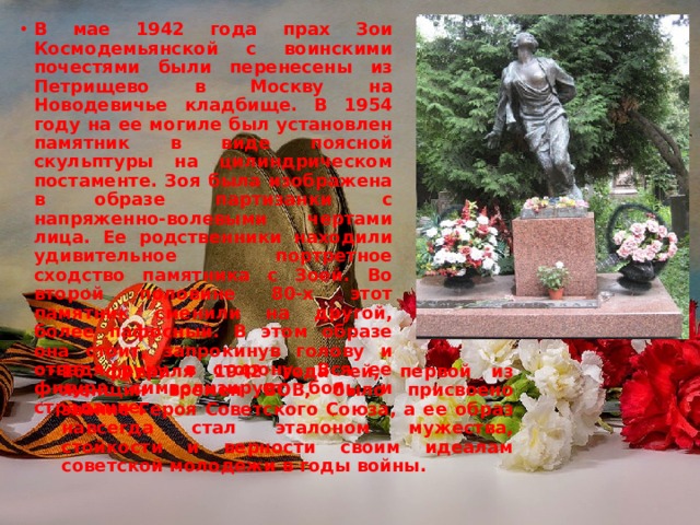 В мае 1942 года прах Зои Космодемьянской с воинскими почестями были перенесены из Петрищево в Москву на Новодевичье кладбище. В 1954 году на ее могиле был установлен памятник в виде поясной скульптуры на цилиндрическом постаменте. Зоя была изображена в образе партизанки с напряженно-волевыми чертами лица. Ее родственники находили удивительное портретное сходство памятника с Зоей. Во второй половине 80-х этот памятник сменили на другой, более пафосный. В этом образе она стоит, запрокинув голову и отведя руку в сторону. Вся ее фигура символизирует боль и страдание.  16 февраля 1942 года ей, первой из женщин времен ВОВ, было присвоено звание Героя Советского Союза, а ее образ навсегда стал эталоном мужества, стойкости и верности своим идеалам советской молодежи в годы войны. 