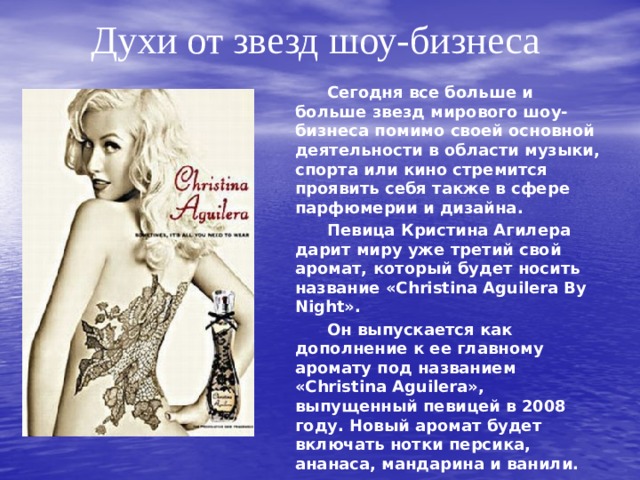 Духи от звезд шоу-бизнеса   Сегодня все больше и больше звезд мирового шоу-бизнеса помимо своей основной деятельности в области музыки, спорта или кино стремится проявить себя также в сфере парфюмерии и дизайна.   Певица Кристина Агилера дарит миру уже третий свой аромат, который будет носить название «Christina Aguilera By Night».   Он выпускается как дополнение к ее главному аромату под названием «Christina Aguilera», выпущенный певицей в 2008 году. Новый аромат будет включать нотки персика, ананаса, мандарина и ванили. 