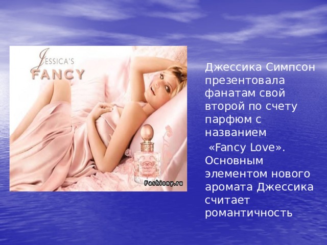  Джессика Симпсон презентовала фанатам свой второй по счету парфюм с названием   «Fancy Love». Основным элементом нового аромата Джессика считает романтичность 