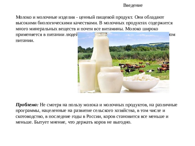  Введение  Молоко и молочные изделия - ценный пищевой продукт. Они обладают высокими биологическими качествами. В молочных продуктах содержится много минеральных веществ и почти все витамины. Молоко широко применяется в питании людей разных возрастных групп, а также в лечебном питании.      Проблема:  Не смотря на пользу молока и молочных продуктов, на различные программы, нацеленные на развитие сельского хозяйства, в том числе и скотоводство, в последние годы в России, коров становится все меньше и меньше. Бытует мнение, что держать коров не выгодно. 