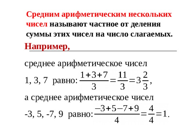 Средним арифметическим нескольких чисел называют частное от деления  суммы этих чисел на число слагаемых. Например, среднее арифметическое чисел 1, 3, 7 равно: , а среднее арифметическое чисел -3, 5, -7, 9 равно: . 