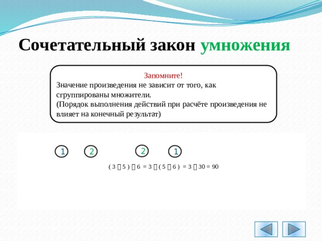 Сочетательный закон умножения Запомните! Значение произведения не зависит от того, как сгруппированы множители. (Порядок выполнения действий при расчёте произведения не влияет на конечный результат) 2 1 2 1 ( 3  5 )  6 = 3  ( 5  6 ) = 3  30 = 90 