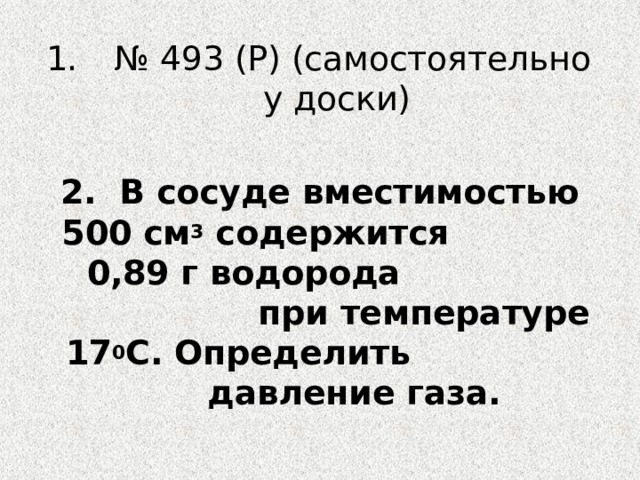 № 493 (Р) (самостоятельно у доски) 2. В сосуде вместимостью 500 см 3 содержится 0,89 г водорода при температуре 17 0 С. Определить давление газа. 