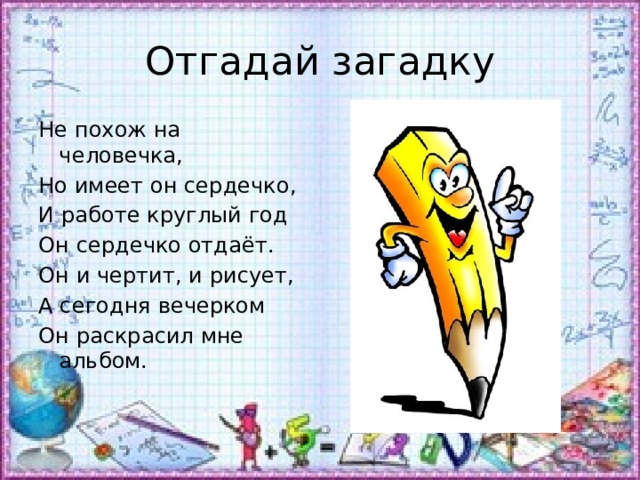 Отгадай загадку Не похож на человечка, Но имеет он сердечко, И работе круглый год Он сердечко отдаёт. Он и чертит, и рисует, А сегодня вечерком Он раскрасил мне альбом. 