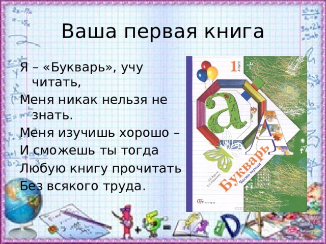 Ваша первая книга Я – «Букварь», учу читать, Меня никак нельзя не знать. Меня изучишь хорошо – И сможешь ты тогда Любую книгу прочитать Без всякого труда. 