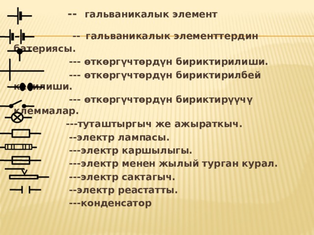  -- гальваникалык элемент  --  гальваникалык элементтердин батериясы.  --- өткөргүчтөрдүн бириктирилиши.  --- өткөргүчтөрдүн бириктирилбей кесилиши.  --- өткөргүчтөрдүн бириктирүүчү клеммалар.  ---туташтыргыч же ажыраткыч.  --электр лампасы.  ---электр каршылыгы.  ---электр менен жылый турган курал.  ---электр сактагыч.    --электр реастатты.  ---конденсатор 