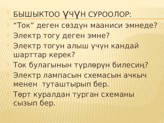 БЫШЫКТОО ү Ч ү Н СУРООЛОР: “ Ток” деген сөздүн мааниси эмнеде? Электр тогу деген эмне? Электр тогун алыш үчүн кандай шарттар керек? Ток булагынын түрлөрүн билесиң? Электр лампасын схемасын ачкыч менен туташтырып бер. Төрт куралдан турган схеманы сызып бер. 