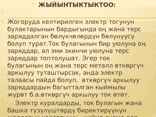 ЖЫЙЫНТЫКТЫКТОО: Жогоруда келтирилген электр тогунун булактарынын бардыгында оң жана терс заряддалган бөлүкчөлөрдүн бөлүнүүсү болуп турат.Ток булагынын бир уюлуна оң заряддар, ал эми экинчи уюлуна терс заряддар топтолушат. Эгер ток булагынын оң жана терс металл өткөргүч аркылуу туташтырсак, анда электр талаасы пайда болуп, өткөргүч аркылуу заряддардын багытталган кыймылы жүрөт б.а.өткөргүч аркылуу ток өтөт.  Электр куралдарды, ток булагын жана башка түзүлүштөрдү бириктирүүнүн жолдорун көрсөтүүчү чийме схема деп аталат. 