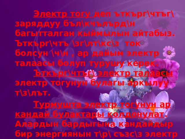    Электр тогу деп ъткърг\чтъг\ заряддуу бъл\кчълърд\н багытталган кыймылын айтабыз. Ъткърг\чтъ \зг\лт\кс\з ток болсун \ч\н , ар дайым электр талаасы болуп турушу керек.     Ъткърг\чтъг\ электр талаасы электр тогунун булагы аркылуу т\з\лът.    Турмушта электр тогунун ар кандай булактары колдонулат . Алардын бардыгына кандайдыр бир энергиянын т\р\ съзс\з электр энергиясына айланат. 