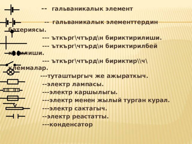  -- гальваникалык элемент  --  гальваникалык элементтердин батериясы.  --- ъткърг\чтърд\н бириктирилиши.  --- ъткърг\чтърд\н бириктирилбей кесилиши.  --- ъткърг\чтърд\н бириктир\\ч\ клеммалар.  ---туташтыргыч же ажыраткыч.  --электр лампасы.  ---электр каршылыгы.  ---электр менен жылый турган курал.  ---электр сактагыч.    --электр реастатты.  ---конденсатор 