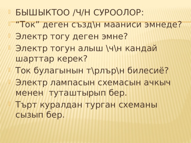 БЫШЫКТОО /Ч/Н СУРООЛОР: “ Ток” деген създ\н мааниси эмнеде? Электр тогу деген эмне? Электр тогун алыш \ч\н кандай шарттар керек? Ток булагынын т\рлър\н билесиё? Электр лампасын схемасын ачкыч менен туташтырып бер. Търт куралдан турган схеманы сызып бер. 