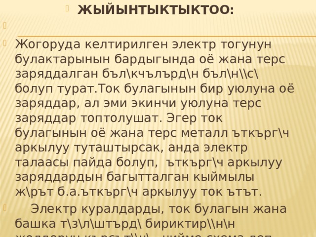 ЖЫЙЫНТЫКТЫКТОО: Жогоруда келтирилген электр тогунун булактарынын бардыгында оё жана терс заряддалган бъл\кчълърд\н бъл\н\\с\ болуп турат.Ток булагынын бир уюлуна оё заряддар, ал эми экинчи уюлуна терс заряддар топтолушат. Эгер ток булагынын оё жана терс металл ъткърг\ч аркылуу туташтырсак, анда электр талаасы пайда болуп, ъткърг\ч аркылуу заряддардын багытталган кыймылы ж\рът б.а.ъткърг\ч аркылуу ток ътът.  Электр куралдарды, ток булагын жана башка т\з\л\штърд\ бириктир\\н\н жолдорун кърсът\\ч\ чийме схема деп аталат. 