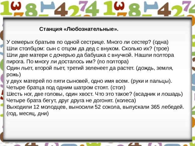  Станция «Любознательные». У семерых братьев по одной сестрице. Много ли сестер? (одна) Шли столбцом: сын с отцом да дед с внуком. Сколько их? (трое) Шли две матери с дочерью да бабушка с внучкой. Нашли полтора пирога. По многу ли досталось им? (по полтора) Один льет, второй пьет, третий зеленеет да растет. (дождь, земля, рожь) у двух матерей по пяти сыновей, одно имя всем. (руки и пальцы). Четыре братца под одним шатром стоят. (стол) Шесть ног, две головы, один хвост. Что это такое? (всадник и лошадь) Четыре брата бегут, друг друга не догонят. (колеса) Выходили 12 молодцев, выносили 52 сокола, выпускали 365 лебедей. (год, месяц, дни) 