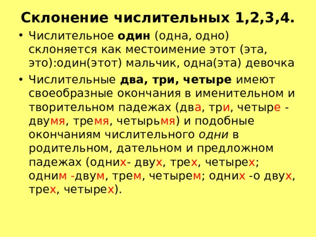 Склонение числительных 1,2,3,4. Числительное один (одна, одно) склоняется как местоимение этот (эта, это):один(этот) мальчик, одна(эта) девочка Числительные два, три, четыре имеют своеобразные окончания в именительном и творительном падежах (дв а , тр и , четыр е - дву мя , тре мя , четырь мя ) и подобные окончаниям числительного одни в родительном, дательном и предложном падежах (одни х - дву х , тре х , четыре х ; одни м - дву м , тре м , четыре м ; одни х -о дву х , тре х , четыре х ).  