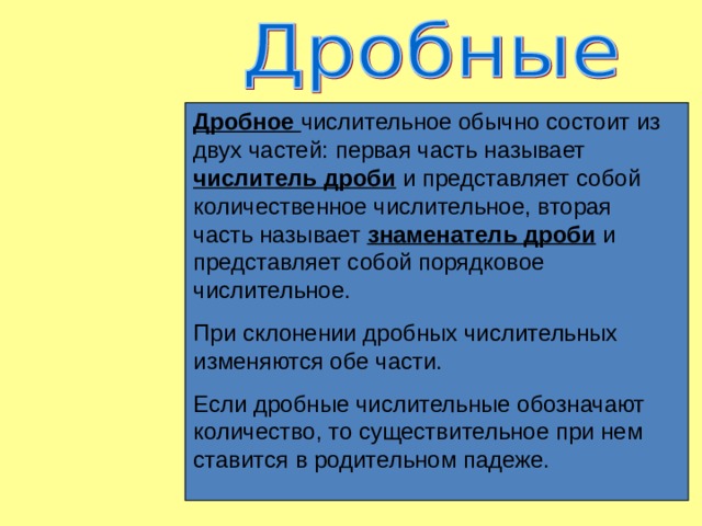 Дробное числительное обычно состоит из двух частей: первая часть называет числитель дроби и представляет собой количественное числительное, вторая часть называет знаменатель дроби и представляет собой порядковое числительное. При склонении дробных числительных изменяются обе части. Если дробные числительные обозначают количество, то существительное при нем ставится в родительном падеже. 