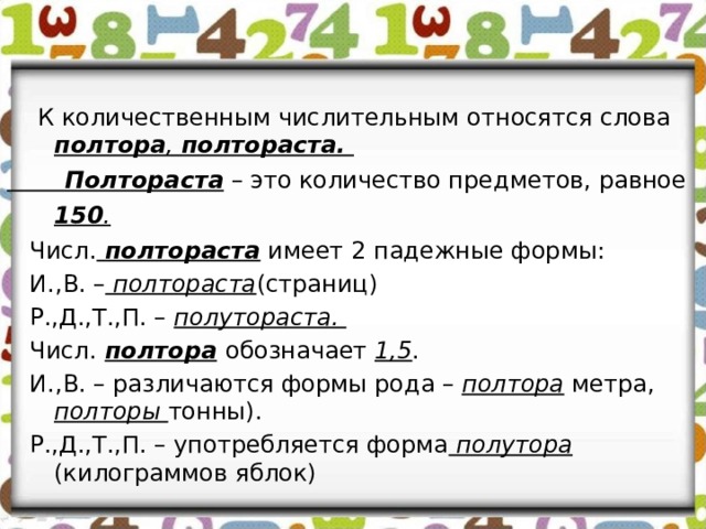  К количественным числительным относятся слова полтора , полтораста.  Полтораста – это количество предметов, равное 150 .   Числ. полтораста имеет 2 падежные формы:  И.,В. – полтораста (страниц)  Р.,Д.,Т.,П. – полутораста.  Числ.  полтора  обозначает 1,5 .  И.,В. –  различаются формы рода – полтора метра, полторы тонны).  Р.,Д.,Т.,П. – употребляется форма полутора (килограммов яблок)  
