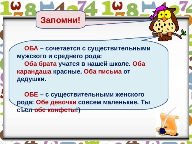 Запомни! ОБА – сочетается с существительными мужского и среднего рода: Оба брата учатся в нашей школе. Оба карандаша красные. Оба письма от дедушки.  ОБЕ – с существительными женского рода: Обе девочки совсем маленькие. Ты съел обе конфеты !)  38 
