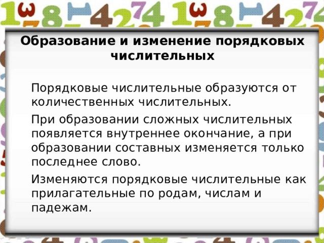 Образование и изменение порядковых числительных   Порядковые числительные образуются от количественных числительных.   При образовании сложных числительных появляется внутреннее окончание, а при образовании составных изменяется только последнее слово.   Изменяются порядковые числительные как прилагательные по родам, числам и падежам. 