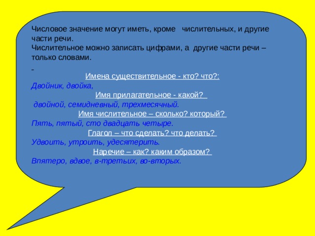 Числовое значение могут иметь, кроме числительных, и другие части речи. Числительное можно записать цифрами, а другие части речи – только словами.  Имена существительное - кто? что?: Двойник, двойка,  Имя прилагательное - какой?   двойной, семидневный, трехмесячный. Имя числительное – сколько? который? Пять, пятый, сто двадцать четыре. Глагол – что сделать? что делать? Удвоить, утроить, удесятерить. Наречие – как? каким образом? Впятеро, вдвое, в-третьих, во-вторых. 