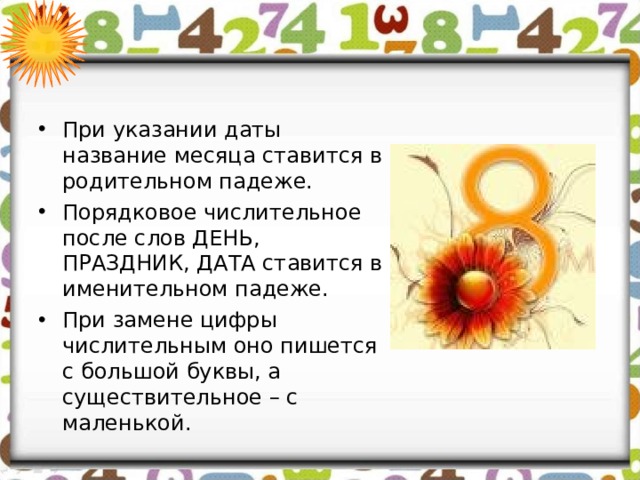 При указании даты название месяца ставится в родительном падеже. Порядковое числительное после слов ДЕНЬ, ПРАЗДНИК, ДАТА ставится в именительном падеже. При замене цифры числительным оно пишется с большой буквы, а существительное – с маленькой.   