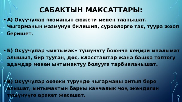 Сабактын максаттары: А) Окуучулар поэманын сюжети менен таанышат. Чыгарманын мазмунун билишип, суроолорго так, туура жооп беришет.  Б) Окуучулар «ынтымак» түшүнүгү боюнча кеңири маалымат алышып, бир тууган, дос, классташтар жана башка топтогу адамдар менен ынтымактуу болууга тарбияланышат.  В) Окуучулар оозеки түрүндө чыгарманы айтып бере алышат, ынтымактын баркы канчалык чоң экендигин түшүнүүгө аракет жасашат. 