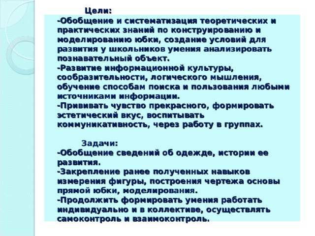   Цели:  -Обобщение и систематизация теоретических и практических знаний по конструированию и моделированию юбки, создание условий для развития у школьников умения анализировать познавательный объект.  -Развитие информационной культуры, сообразительности, логического мышления, обучение способам поиска и пользования любыми источниками информации.  -Прививать чувство прекрасного, формировать эстетический вкус, воспитывать коммуникативность, через работу в группах.   Задачи:  -Обобщение сведений об одежде, истории ее развития.  -Закрепление ранее полученных навыков измерения фигуры, построения чертежа основы прямой юбки, моделирования.  -Продолжить формировать умения работать индивидуально и в коллективе, осуществлять самоконтроль и взаимоконтроль.   