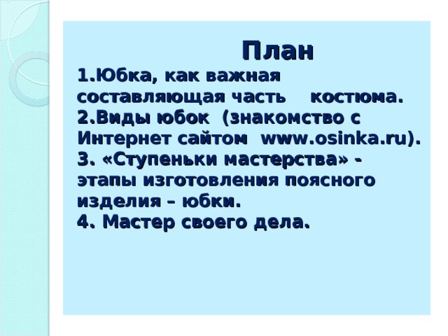   План  1.Юбка, как важная составляющая часть костюма.  2.Виды юбок (знакомство с Интернет сайтом www . osinka . ru) .  3. «Ступеньки мастерства» - этапы изготовления поясного изделия – юбки.  4. Мастер своего дела.       